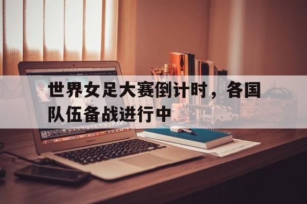 世界女足大赛倒计时,各国队伍备战进行中的简单介绍 世界女足大赛倒计时,各国队伍备战进行中的简单介绍