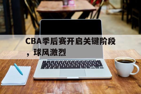 华体会官网-CBA季后赛开启关键阶段，球风激烈